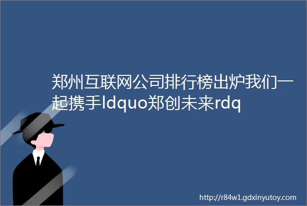 郑州互联网公司排行榜出炉我们一起携手ldquo郑创未来rdquo