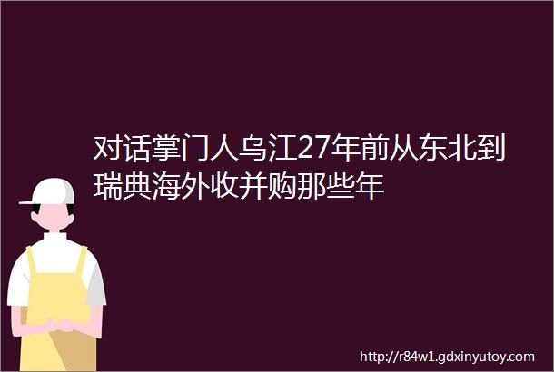 对话掌门人乌江27年前从东北到瑞典海外收并购那些年