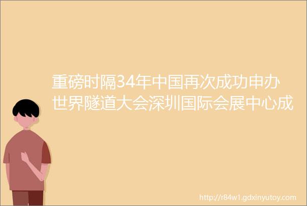 重磅时隔34年中国再次成功申办世界隧道大会深圳国际会展中心成为大会指定举办地