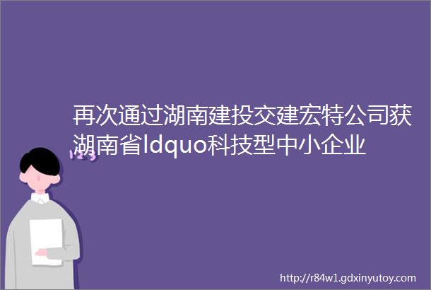 再次通过湖南建投交建宏特公司获湖南省ldquo科技型中小企业rdquo认定