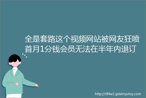 全是套路这个视频网站被网友狂喷首月1分钱会员无法在半年内退订